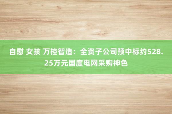 自慰 女孩 万控智造：全资子公司预中标约528.25万元国度电网采购神色