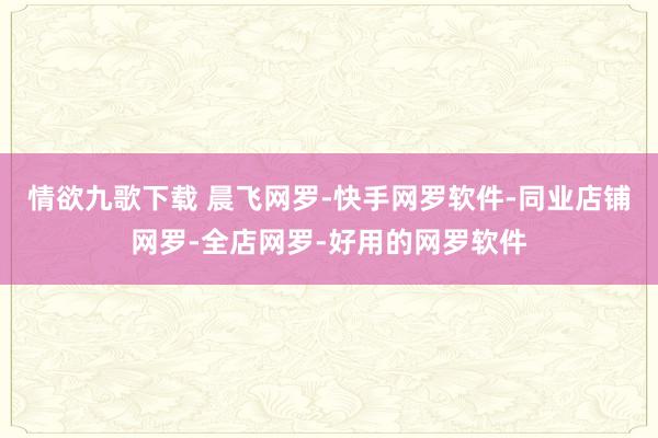 情欲九歌下载 晨飞网罗-快手网罗软件-同业店铺网罗-全店网罗-好用的网罗软件