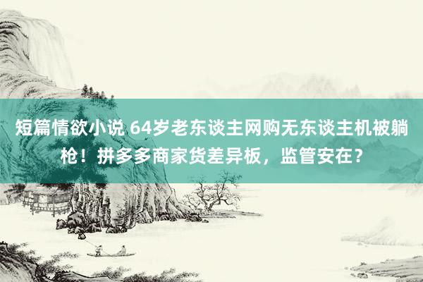 短篇情欲小说 64岁老东谈主网购无东谈主机被躺枪！拼多多商家货差异板，监管安在？