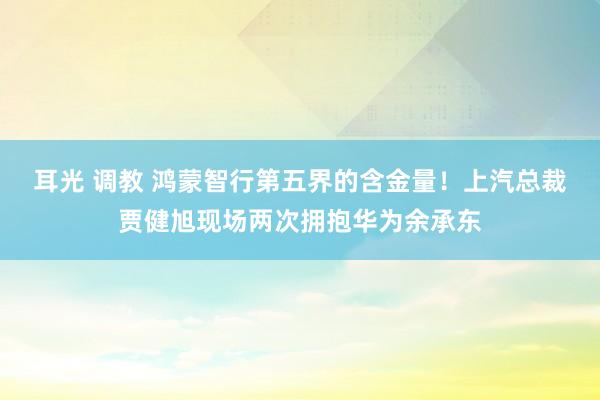 耳光 调教 鸿蒙智行第五界的含金量！上汽总裁贾健旭现场两次拥抱华为余承东