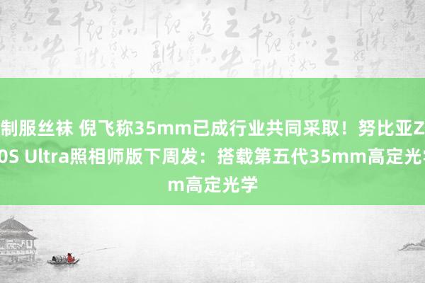 制服丝袜 倪飞称35mm已成行业共同采取！努比亚Z70S Ultra照相师版下周发：搭载第五代35mm高定光学