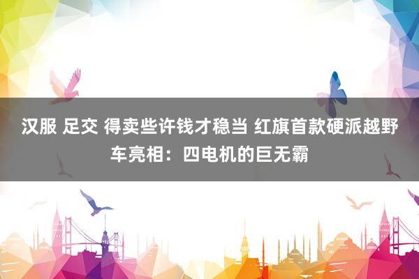 汉服 足交 得卖些许钱才稳当 红旗首款硬派越野车亮相：四电机的巨无霸