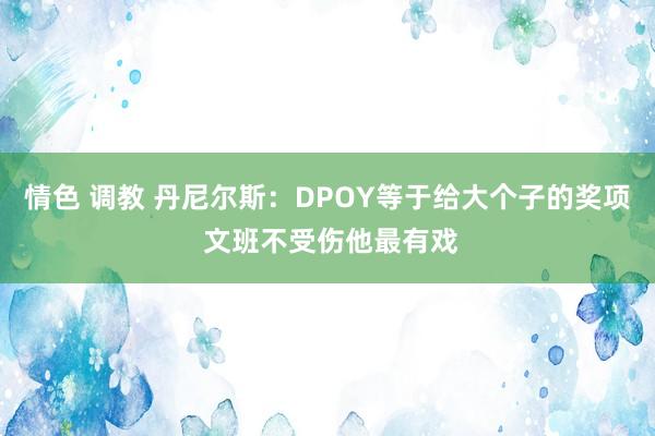 情色 调教 丹尼尔斯：DPOY等于给大个子的奖项 文班不受伤他最有戏