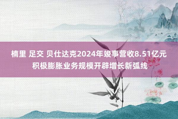 楠里 足交 贝仕达克2024年竣事营收8.51亿元 积极膨胀业务规模开辟增长新弧线