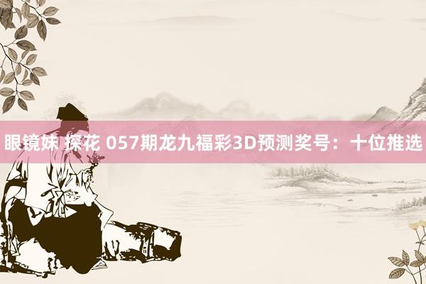 眼镜妹 探花 057期龙九福彩3D预测奖号：十位推选