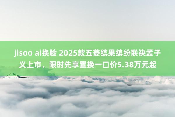 jisoo ai换脸 2025款五菱缤果缤纷联袂孟子义上市，限时先享置换一口价5.38万元起