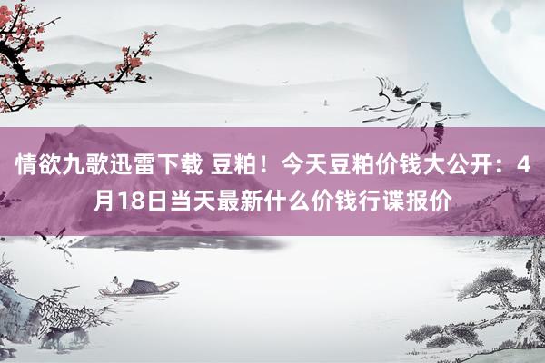 情欲九歌迅雷下载 豆粕！今天豆粕价钱大公开：4月18日当天最新什么价钱行谍报价