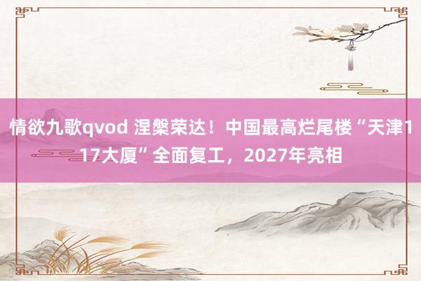 情欲九歌qvod 涅槃荣达！中国最高烂尾楼“天津117大厦”全面复工，2027年亮相