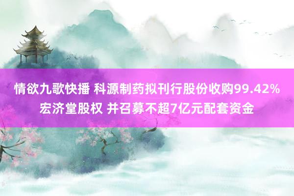 情欲九歌快播 科源制药拟刊行股份收购99.42%宏济堂股权 并召募不超7亿元配套资金