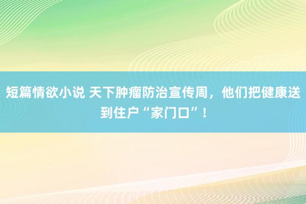 短篇情欲小说 天下肿瘤防治宣传周，他们把健康送到住户“家门口”！