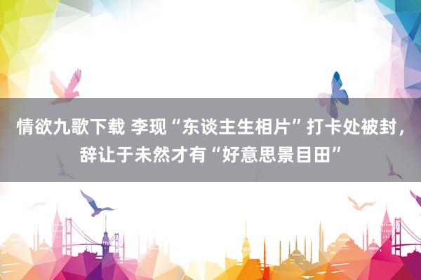 情欲九歌下载 李现“东谈主生相片”打卡处被封，辞让于未然才有“好意思景目田”