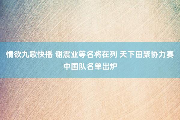情欲九歌快播 谢震业等名将在列 天下田聚协力赛中国队名单出炉