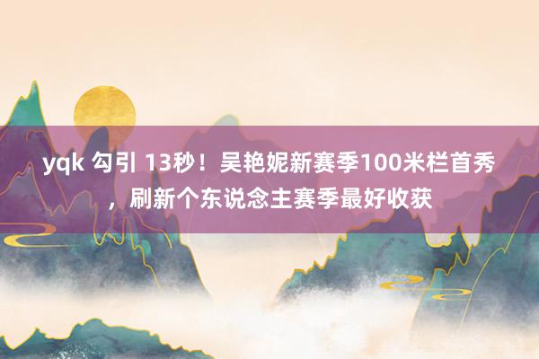 yqk 勾引 13秒！吴艳妮新赛季100米栏首秀，刷新个东说念主赛季最好收获