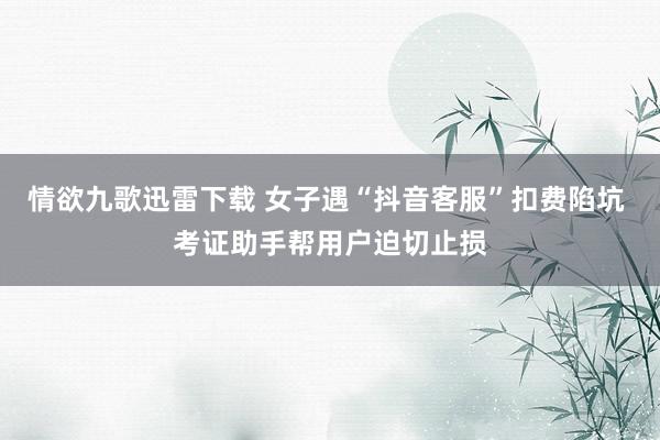 情欲九歌迅雷下载 女子遇“抖音客服”扣费陷坑 考证助手帮用户迫切止损