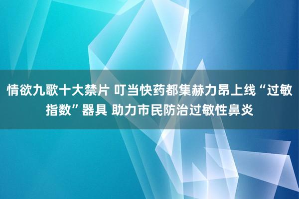 情欲九歌十大禁片 叮当快药都集赫力昂上线“过敏指数”器具 助力市民防治过敏性鼻炎
